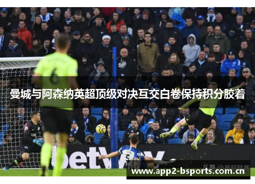曼城与阿森纳英超顶级对决互交白卷保持积分胶着